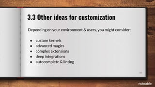39
3.3 Other ideas for customization
Depending on your environment & users, you might consider:
● custom kernels
● advanced magics
● complex extensions
● deep integrations
● autocomplete & linting
noteable
 