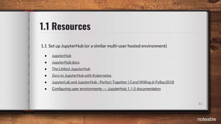 1.1 Resources
41
1.1 Set up JupyterHub (or a similar multi-user hosted environment)
● JupyterHub
● JupyterHub docs
● The Littlest JupyterHub
● Zero to JupyterHub with Kubernetes
● JupyterLab and JupyterHub - Perfect Together | Carol Willing @ PyBay2018
● Configuring user environments — JupyterHub 1.1.0 documentation
noteable
 