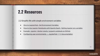 2.2 Resources
46
2.2 Simplify life with simple environment variables
● Zero to JupyterHub - Set Environment Variables
● How to Use Jupyter Notebooks with Apache Spark - Setting Jupyter env variables
● Example - jupyter / docker-stacks / pyspark-notebook on GitHub
● Configuring user environments — JupyterHub 1.1.0 documentation
noteable
 