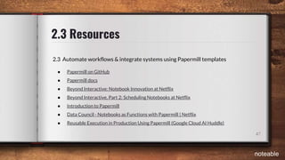 2.3 Resources
47
2.3 Automate workflows & integrate systems using Papermill templates
● Papermill on GitHub
● Papermill docs
● Beyond Interactive: Notebook Innovation at Netflix
● Beyond Interactive, Part 2: Scheduling Notebooks at Netflix
● Introduction to Papermill
● Data Council - Notebooks as Functions with Papermill | Netflix
● Reusable Execution in Production Using Papermill (Google Cloud AI Huddle)
noteable
 
