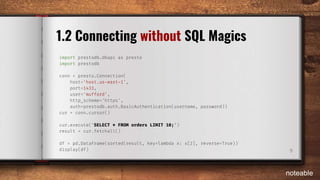 9
1.2 Connecting without SQL Magics
import prestodb.dbapi as presto
import prestodb
conn = presto.Connection(
host='host.us-east-1',
port=1433,
user='mufford',
http_scheme='https',
auth=prestodb.auth.BasicAuthentication(username, password))
cur = conn.cursor()
cur.execute('SELECT * FROM orders LIMIT 10;')
result = cur.fetchall()
df = pd.DataFrame(sorted(result, key=lambda x: x[2], reverse=True))
display(df)
noteable
 