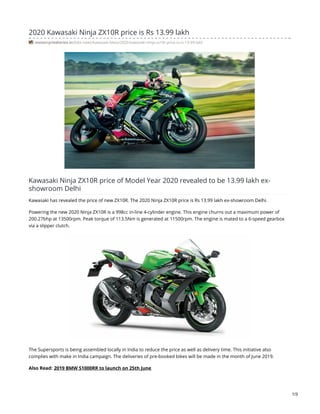 2020 Kawasaki Ninja ZX10R price is Rs 13.99 lakh
motorcyclediaries.in/bike-news/kawasaki-bikes/2020-kawasaki-ninja-zx10r-price-is-rs-13-99-lakh
Kawasaki Ninja ZX10R price of Model Year 2020 revealed to be 13.99 lakh ex-
showroom Delhi
Kawasaki has revealed the price of new ZX10R. The 2020 Ninja ZX10R price is Rs 13.99 lakh ex-showroom Delhi.
Powering the new 2020 Ninja ZX10R is a 998cc in-line 4-cylinder engine. This engine churns out a maximum power of
200.27bhp at 13500rpm. Peak torque of 113.5Nm is generated at 11500rpm. The engine is mated to a 6-speed gearbox
via a slipper clutch.
The Supersports is being assembled locally in India to reduce the price as well as delivery time. This initiative also
complies with make in India campaign. The deliveries of pre-booked bikes will be made in the month of June 2019.
Also Read: 2019 BMW S1000RR to launch on 25th June
1/3
 
