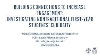 BUILDING CONNECTIONS TO INCREASE
ENGAGEMENT:
INVESTIGATING NONTRADITIONAL FIRST-YEAR
STUDENTS’ CURIOSITY
Michelle Keba, Associate Librarian for Reference
Palm Beach Atlantic University
Michelle_Keba@pba.edu
@MichelleKeba
 