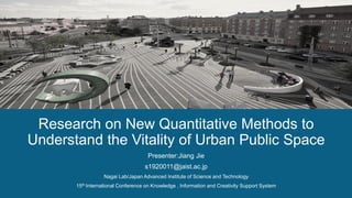 Presenter:Jiang Jie
s1920011@jaist.ac.jp
Nagai Lab/Japan Advanced Institute of Science and Technology
15th International Conference on Knowledge , Information and Creativity Support System
Research on New Quantitative Methods to
Understand the Vitality of Urban Public Space
 
