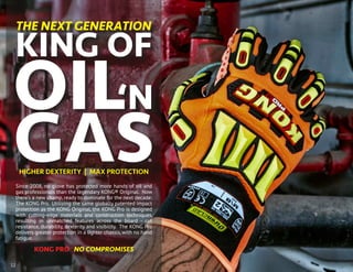 Since 2008, no glove has protected more hands of oil and
gas professionals than the legendary KONG® Original. Now
there’s a new champ, ready to dominate for the next decade:
The KONG Pro. Utilizing the same globally patented impact
protection as the KONG Original, the KONG Pro is designed
with cutting-edge materials and construction techniques,
resulting in unmatched features across the board - cut
resistance, durability, dexterity and visibility. The KONG Pro
delivers greater protection in a lighter chassis, with no hand
fatigue.
KONG PRO NO COMPROMISES
THE NEXT GENERATION
KING OF
‘N
GAS
OIL
HIGHER DEXTERITY | MAX PROTECTION
12
®
 