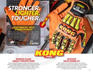 13
High strength nylon, blended with high-stretch elastane,
delivers superior fit, comfort and breathability. Now enhanced
with permanent fluorescence, this fabric absorbs naturally
occurring UV light and emits visible light – making it brighter
and easier than ever to see at a distance.
RUGGED
HIGH VISIBILITY
WORLD CLASS
IMPACT PROTECTION
Globally patented, designed to deflect and protect, proven to
deliver up to 80% reduction in impact force. This award-winning
design has been upgraded with a fluorescent high-contrast
pattern that maximizes visibility in low-light conditions, and at
further distances, even after repeated washings.
Only two layers thick, yet stronger than ever before. A newly
developed, light weight outer layer provides excellent grip and
ANSI level 5 abrasion resistance. The inner layer, a proprietary
blend of DuPont Kevlar and UHMWPE fibers, delivers EN 388
cut level F and ANSI A6 cut resistance. This new palm is both
lighter and stronger, delivering maximum protection and
excellent dexterity.
LIGHT WEIGHT, HIGH
STRENGTH PALM
STRONGER.
LIGHTER.
TOUGHER.
 