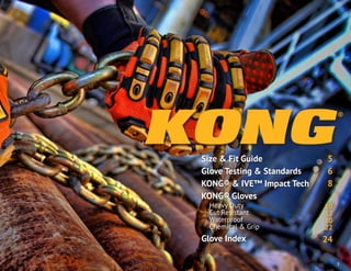 Size & Fit Guide
Glove Testing & Standards
KONG® & IVE™ Impact Tech
KONG® Gloves
Heavy Duty
Cut Resistant
Waterproof
Chemical & Grip
Glove Index
5
6
8
10
12
20
22
24
3
 