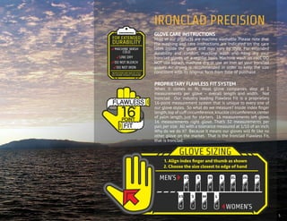 5
PROPRIETARY FLAWLESS FIT SYSTEM
When it comes to fit, most glove companies stop at 2
measurements per glove – overall length and width. Not
Ironclad. Our industry leading Flawless Fit is a proprietary
16-point measurement system that is unique to every one of
our glove styles. So what do we measure? Inside index finger
length,top of cuff circumference,knuckle circumference,center
of palm length, just for starters. 16 measurements left glove,
16 measurements right glove. That’s 32 measurements per
pair, per size. All with a tolerance measured at 1/10 of an inch.
Why do we do it? Because it means our gloves will fit like no
other glove on the market. That is the Ironclad Flawless Fit,
that is Ironclad.
GLOVE CARE INSTRUCTIONS
Most of our products are machine washable. Please note that
the washing and care instructions are indicated on the care
label inside the glove and may vary by style. For extended
durability and comfort, machine wash and hang dry your
Ironclad gloves on a regular basis. Machine wash on cool. DO
NOT use bleach, machine dry, or use an iron on your Ironclad
gloves. Air drying is recommended in order to keep the size
consistent with its original form from time of purchase.
IRONCLAD PRECISION
 