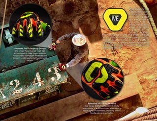 High Visibility isn’t
simply about using
fluorescent colors,
it is also about
the environment
i n w h i c h i t i s
being used. Built
using a patented
h i g h - v i s i b i l i t y
i m p a c t d e s i g n ,
IVE™ maximizes hand and finger visibility
at a distance, through increased contrast,
brightness, fluorescence, and pattern
recognition. Knowing where your hands
are is the first step in avoiding impacts and
associated injuries.Patented IVE™ Fingertip Design
Our unique hazard stripe finger tips
are designed to make fingers instantly
recognizable, allowing for faster reaction
times in avoiding potential hand impact
hazards.
Patented IVE™ Back of Hand
Our unique but familiar pattern is easily
recognizable at a distance, even when dirty or
in low light environments, improving overall
hand awareness and safety.
9
 