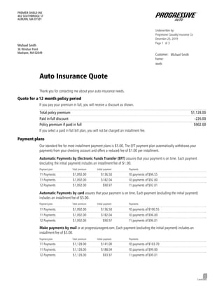 Form_SCTNID_CTGRY.MA0717QUOTE_QUOTE
Underwritten by:
Progressive Casualty Insurance Co
December 23, 2019
Page of1 3
Customer: Michael Smith
home:
work:
PREMIER SHIELD INS
482 SOUTHBRIDGE ST
AUBURN, MA 01501
Michael Smith
36 Windsor Point
Mashpee, MA 02649
Auto Insurance Quote
Thank you for contacting me about your auto insurance needs.
Quote for a 12 month policy period
If you pay your premium in full, you will receive a discount as shown.
Total policy premium
………………………………………………………………………………………………………………………………………………………..
$1,128.00
………………………………………………………………………………………………………………………………………………………..
Paid in full discount -226.00
Policy premium if paid in full
………………………………………………………………………………………………………………………………………………………..
$902.00
If you select a paid in full bill plan, you will not be charged an installment fee.
Payment plans
Our standard fee for most installment payment plans is $5.00. The EFT payment plan automatically withdraws your
payments from your checking account and offers a reduced fee of $1.00 per installment.
Automatic Payments by Electronic Funds Transfer (EFT) assures that your payment is on time. Each payment
(excluding the initial payment) includes an installment fee of $1.00.
Payment plan Total premium Initial payment Payments
………………………………………………………………………………………………………………………………………………………..
11 Payments $1,092.00 $136.50 10 payments of $96.55
………………………………………………………………………………………………………………………………………………………..
11 Payments $1,092.00 $182.04 10 payments of $92.00
………………………………………………………………………………………………………………………………………………………..
12 Payments $1,092.00 $90.97 11 payments of $92.01
Automatic Payments by card assures that your payment is on time. Each payment (excluding the initial payment)
includes an installment fee of $5.00.
Payment plan Total premium Initial payment Payments
………………………………………………………………………………………………………………………………………………………..
11 Payments $1,092.00 $136.50 10 payments of $100.55
………………………………………………………………………………………………………………………………………………………..
11 Payments $1,092.00 $182.04 10 payments of $96.00
………………………………………………………………………………………………………………………………………………………..
12 Payments $1,092.00 $90.97 11 payments of $96.01
Make payments by mail or at progressiveagent.com. Each payment (excluding the initial payment) includes an
installment fee of $5.00.
Payment plan Total premium Initial payment Payments
………………………………………………………………………………………………………………………………………………………..
11 Payments $1,128.00 $141.00 10 payments of $103.70
………………………………………………………………………………………………………………………………………………………..
11 Payments $1,128.00 $188.04 10 payments of $99.00
………………………………………………………………………………………………………………………………………………………..
12 Payments $1,128.00 $93.97 11 payments of $99.01
4
Continued
 