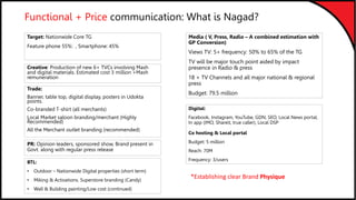 Functional + Price communication: What is Nagad?
Target: Nationwide Core TG
Feature phone 55%: , Smartphone: 45%
Creative: Production of new 6+ TVCs involving Mash
and digital materials. Estimated cost 3 million +Mash
remuneration
Digital:
Facebook, Instagram, YouTube, GDN, SEO, Local News portal,
In app (IMO, Shareit, true caller), Local DSP
Co hosting & Local portal
Budget: 5 million
Reach: 70M
Frequency: 3/users
Trade:
Banner, table top, digital display, posters in Udokta
points.
Co-branded T-shirt (all merchants)
Local Market saloon branding/merchant (Highly
Recommended)
All the Merchant outlet branding (recommended)
Media ( V, Press, Radio – A combined estimation with
GP Conversion)
Views TV: 5+ frequency: 50% to 65% of the TG
TV will be major touch point aided by impact
presence in Radio & press
18 + TV Channels and all major national & regional
press
Budget: 79.5 million
PR: Opinion leaders, sponsored show, Brand present in
Govt. along with regular press release
BTL:
• Outdoor – Nationwide Digital properties (short term)
• Miking & Activations. Superstore branding (Candy)
• Wall & Building painting/Low cost (continued)
*Establishing clear Brand Physique
 
