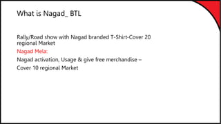 What is Nagad_ BTL
Rally/Road show with Nagad branded T-Shirt-Cover 20
regional Market
Nagad Mela:
Nagad activation, Usage & give free merchandise –
Cover 10 regional Market
 