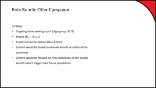 Robi Bundle Offer Campaign
Strategy:
• Targeting Value seeking youth ( Age group 18-26)
• Mostly SEC – B, C, D
• Create content to address Data & Voice
• Content would be based on ultimate benefit or action of the
customers
• Content would be focused on New Experience on the bundle
benefits which trigger their future possibilities
 