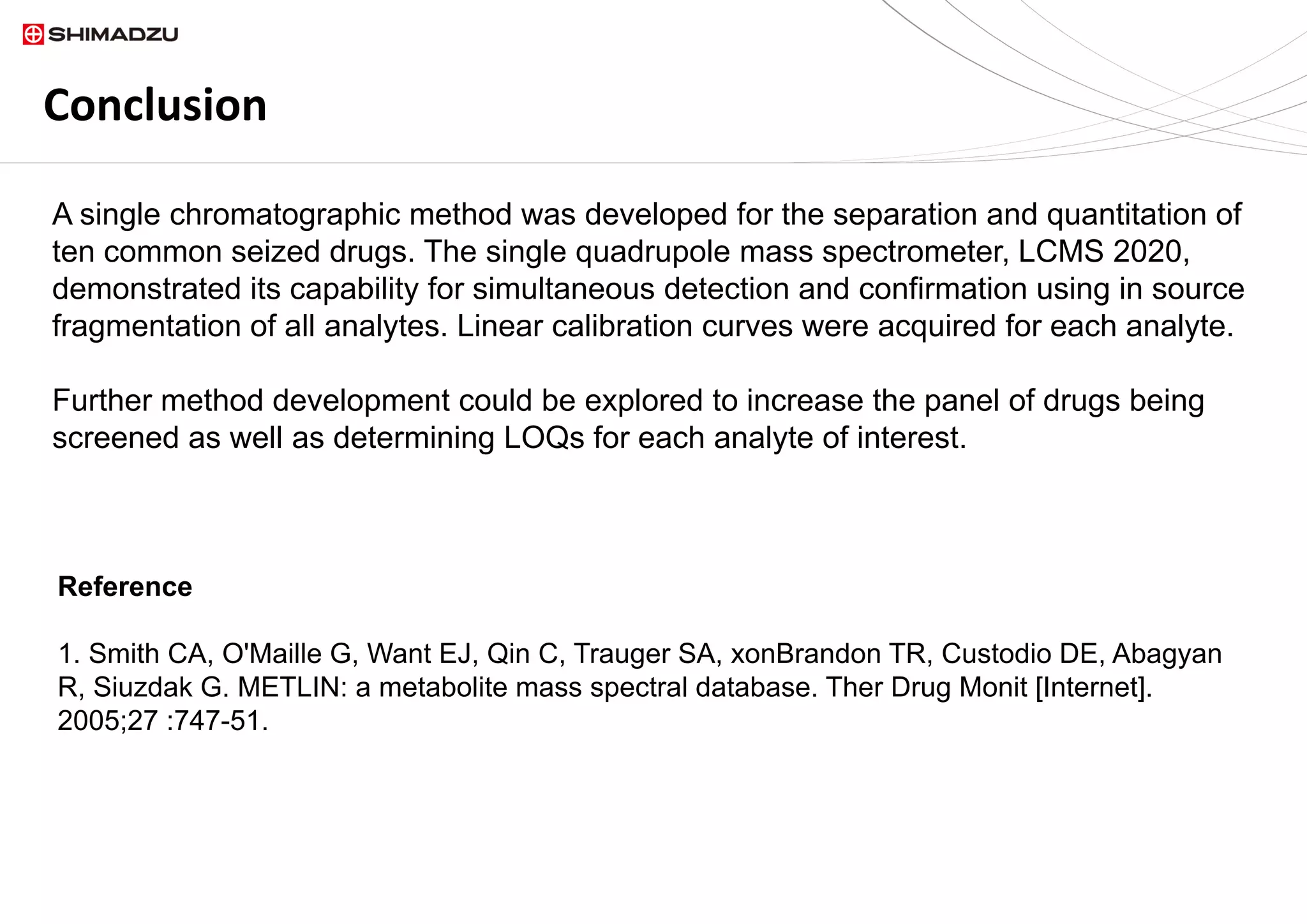 Conclusion
A single chromatographic method was developed for the separation and quantitation of
ten common seized drugs. The single quadrupole mass spectrometer, LCMS 2020,
demonstrated its capability for simultaneous detection and confirmation using in source
fragmentation of all analytes. Linear calibration curves were acquired for each analyte.
Further method development could be explored to increase the panel of drugs being
screened as well as determining LOQs for each analyte of interest.
Reference
1. Smith CA, O'Maille G, Want EJ, Qin C, Trauger SA, xonBrandon TR, Custodio DE, Abagyan
R, Siuzdak G. METLIN: a metabolite mass spectral database. Ther Drug Monit [Internet].
2005;27 :747-51.
 