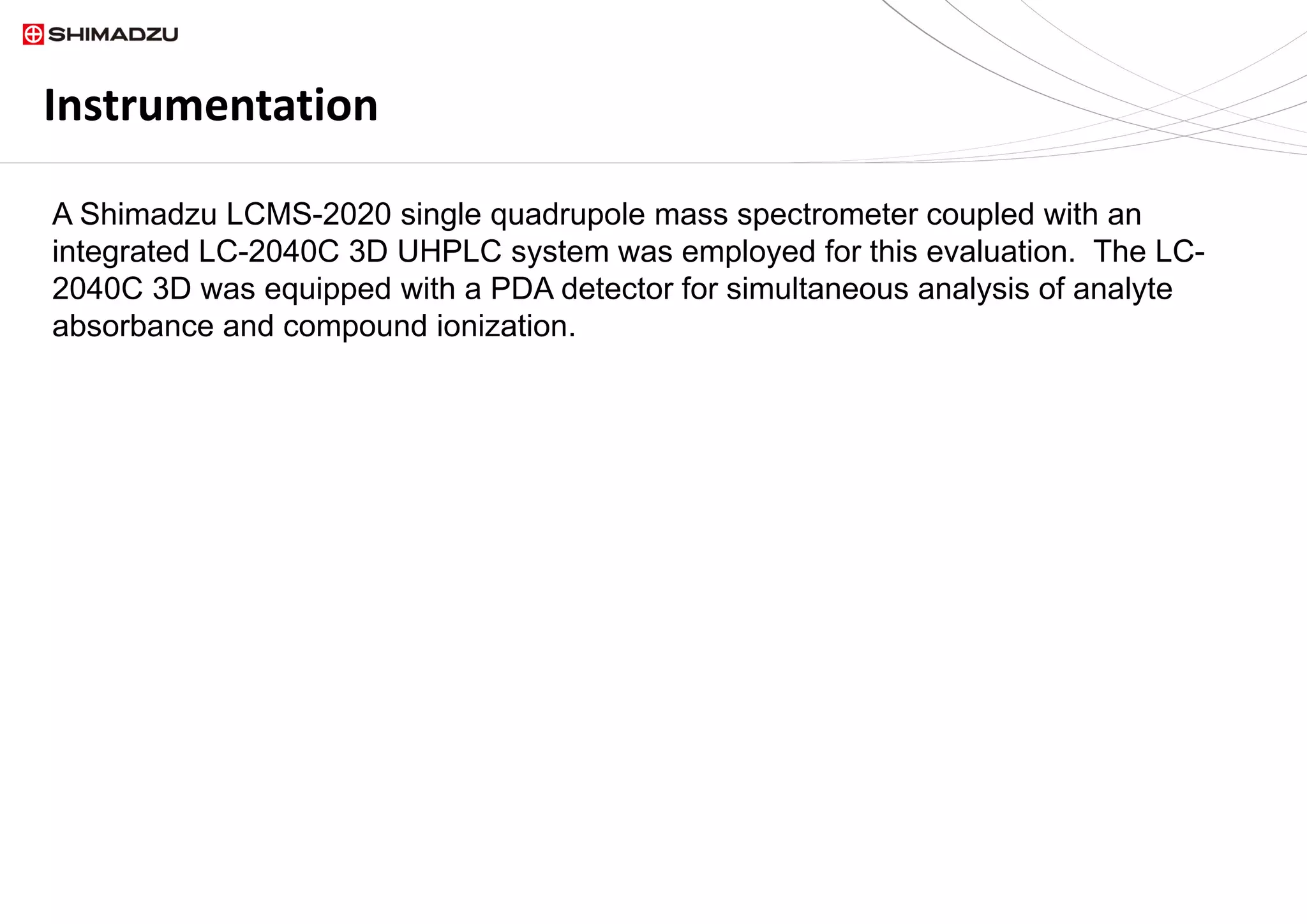 Instrumentation
A Shimadzu LCMS-2020 single quadrupole mass spectrometer coupled with an
integrated LC-2040C 3D UHPLC system was employed for this evaluation. The LC-
2040C 3D was equipped with a PDA detector for simultaneous analysis of analyte
absorbance and compound ionization.
 