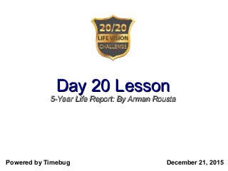 Day 20 LessonDay 20 Lesson
5-Year Life Report: By Arman Rousta5-Year Life Report: By Arman Rousta
Presenter: Arman Rousta – #2020Life
Powered by Timebug December 21, 2015
 