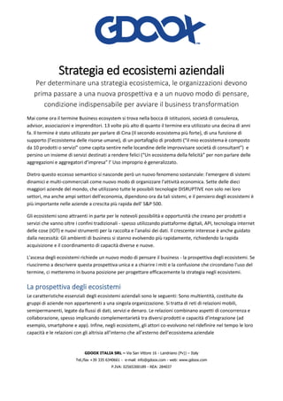 GDOOX ITALIA SRL – Via San Vittore 16 - Landriano (Pv)) – Italy
Tel./fax +39 335 6340661 - e-mail: info@gdoox.com - web: www.gdoox.com
P.IVA: 02565300189 - REA: 284037
Strategia ed ecosistemi aziendali
Per determinare una strategia ecosistemica, le organizzazioni devono
prima passare a una nuova prospettiva e a un nuovo modo di pensare,
condizione indispensabile per avviare il business transformation
Mai come ora il termine Business ecosystem si trova nella bocca di istituzioni, società di consulenza,
advisor, associazioni e imprenditori. 13 volte più alto di quanto il termine era utilizzato una decina di anni
fa. Il termine è stato utilizzato per parlare di Cina (Il secondo ecosistema più forte), di una funzione di
supporto (l’ecosistema delle risorse umane), di un portafoglio di prodotti (“il mio ecosistema è composto
da 10 prodotti o servizi” come capita sentire nelle locandine delle improvvisare società di consultant”) e
persino un insieme di servizi destinati a rendere felici (“Un ecosistema della felicità” per non parlare delle
aggregazioni e aggregatori d’impresa” l’ Uso improprio è generalizzato.
Dietro questo eccesso semantico si nasconde però un nuovo fenomeno sostanziale: l'emergere di sistemi
dinamici e multi-commerciali come nuovo modo di organizzare l'attività economica. Sette delle dieci
maggiori aziende del mondo, che utilizzano tutte le possibili tecnologie DISRUPTIVE non solo nei loro
settori, ma anche ampi settori dell'economia, dipendono ora da tali sistemi, e il pensiero degli ecosistemi è
più importante nelle aziende a crescita più rapida dell' S&P 500.
Gli ecosistemi sono attraenti in parte per le notevoli possibilità e opportunità che creano per prodotti e
servizi che vanno oltre i confini tradizionali - spesso utilizzando piattaforme digitali, API, tecnologia internet
delle cose (IOT) e nuovi strumenti per la raccolta e l'analisi dei dati. Il crescente interesse è anche guidato
dalla necessità: Gli ambienti di business si stanno evolvendo più rapidamente, richiedendo la rapida
acquisizione e il coordinamento di capacità diverse e nuove.
L'ascesa degli ecosistemi richiede un nuovo modo di pensare il business - la prospettiva degli ecosistemi. Se
riusciremo a descrivere questa prospettiva unica e a chiarire i miti e la confusione che circondano l'uso del
termine, ci metteremo in buona posizione per progettare efficacemente la strategia negli ecosistemi.
La prospettiva degli ecosistemi
Le caratteristiche essenziali degli ecosistemi aziendali sono le seguenti: Sono multientità, costituite da
gruppi di aziende non appartenenti a una singola organizzazione. Si tratta di reti di relazioni mobili,
semipermanenti, legate da flussi di dati, servizi e denaro. Le relazioni combinano aspetti di concorrenza e
collaborazione, spesso implicando complementarietà tra diversi prodotti e capacità d’integrazione (ad
esempio, smartphone e app). Infine, negli ecosistemi, gli attori co-evolvono nel ridefinire nel tempo le loro
capacità e le relazioni con gli altrisia all’interno che all’esterno dell’ecosistema aziendale
 
