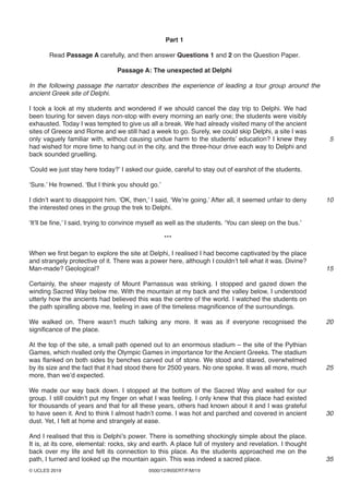 0500/12/INSERT/F/M/19© UCLES 2019
Part 1
Read Passage A carefully, and then answer Questions 1 and 2 on the Question Paper.
Passage A: The unexpected at Delphi
In the following passage the narrator describes the experience of leading a tour group around the
ancient Greek site of Delphi.
I took a look at my students and wondered if we should cancel the day trip to Delphi. We had
been touring for seven days non-stop with every morning an early one; the students were visibly
exhausted. Today I was tempted to give us all a break. We had already visited many of the ancient
sites of Greece and Rome and we still had a week to go. Surely, we could skip Delphi, a site I was
only vaguely familiar with, without causing undue harm to the students’ education? I knew they
had wished for more time to hang out in the city, and the three-hour drive each way to Delphi and
back sounded gruelling.
‘Could we just stay here today?’ I asked our guide, careful to stay out of earshot of the students.
‘Sure.’ He frowned. ‘But I think you should go.’
I didn’t want to disappoint him. ‘OK, then,’ I said, ‘We’re going.’ After all, it seemed unfair to deny
the interested ones in the group the trek to Delphi.
‘It’ll be fine,’ I said, trying to convince myself as well as the students. ‘You can sleep on the bus.’
***
When we first began to explore the site at Delphi, I realised I had become captivated by the place
and strangely protective of it. There was a power here, although I couldn’t tell what it was. Divine?
Man-made? Geological?
Certainly, the sheer majesty of Mount Parnassus was striking. I stopped and gazed down the
winding Sacred Way below me. With the mountain at my back and the valley below, I understood
utterly how the ancients had believed this was the centre of the world. I watched the students on
the path spiralling above me, feeling in awe of the timeless magnificence of the surroundings.
We walked on. There wasn’t much talking any more. It was as if everyone recognised the
significance of the place.
At the top of the site, a small path opened out to an enormous stadium – the site of the Pythian
Games, which rivalled only the Olympic Games in importance for the Ancient Greeks. The stadium
was flanked on both sides by benches carved out of stone. We stood and stared, overwhelmed
by its size and the fact that it had stood there for 2500 years. No one spoke. It was all more, much
more, than we’d expected.
We made our way back down. I stopped at the bottom of the Sacred Way and waited for our
group. I still couldn’t put my finger on what I was feeling. I only knew that this place had existed
for thousands of years and that for all these years, others had known about it and I was grateful
to have seen it. And to think I almost hadn’t come. I was hot and parched and covered in ancient
dust. Yet, I felt at home and strangely at ease.
And I realised that this is Delphi’s power. There is something shockingly simple about the place.
It is, at its core, elemental: rocks, sky and earth. A place full of mystery and revelation. I thought
back over my life and felt its connection to this place. As the students approached me on the
path, I turned and looked up the mountain again. This was indeed a sacred place.
5
10
15
20
25
30
35
 