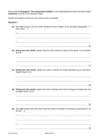 0500/12/F/M/19© UCLES 2019
Read carefully Passage A, The unexpected at Delphi, in the Reading Booklet Insert and then answer
Questions 1 and 2 on this Question Paper.
Answer all questions using your own words as far as possible.
Question 1
(a) Give two reasons why the writer wanted the trip to Delphi to be cancelled (paragraph 1, ‘I
took a look …’).
• .................................................................................................................................................
...................................................................................................................................................
• .................................................................................................................................................
............................................................................................................................................. [2]
(b) Using your own words, explain why the writer wanted to speak to the guide ‘out of earshot’
(line 8).
...................................................................................................................................................
...................................................................................................................................................
............................................................................................................................................. [1]
(c) Using your own words, explain the writer’s reasons for finally deciding to go on the trip to
Delphi (lines 8–12).
...................................................................................................................................................
...................................................................................................................................................
...............................................................................................................................................[2]
(d) Using your own words, explain the writer’s feelings when they first began to explore the site
at Delphi (lines 13–21).
...................................................................................................................................................
...................................................................................................................................................
............................................................................................................................................. [2]
(e) Give two reasons why the writer found the stadium at Delphi so impressive (paragraph 9, ‘At
the top …’).
• .................................................................................................................................................
...................................................................................................................................................
• .................................................................................................................................................
............................................................................................................................................. [2]
 