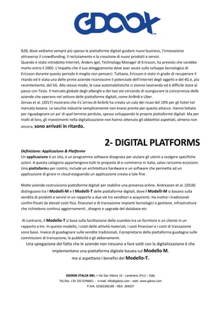 GDOOX ITALIA SRL – Via San Vittore 16 - Landriano (Pv)) – Italy
Tel./fax +39 335 6340661 - e-mail: info@gdoox.com - web: www.gdoox.com
P.IVA: 02565300189 - REA: 284037
B2B, dove vediamo sempre più spesso le piattaforme digitali guidare nuovi business, l'innovazione
attraverso il crowdfunding, il reclutamento e la creazione di nuovi prodotti e servizi.
Quando è stato introdotto Internet, Anders Igel, Technology Manager di Ericsson, ha previsto che sarebbe
morto entro il 2005. L'impatto che il suo atteggiamento deve aver avuto sullo sviluppo tecnologico di
Ericsson durante questo periodo è meglio non pensarci. Tuttavia, Ericsson è stato in grado di recuperare il
ritardo ed è stata una delle prime aziende riconoscere il potenziale dell'internet degli oggetti e del 4G e, più
recentemente, del 5G. Allo stesso modo, le case automobilistiche ci stanno lavorando ed è difficile stare al
passo con Tesla. Il mercato globale degli alberghi e dei taxi sta cercando di scongiurare la concorrenza delle
aziende che operano nel settore delle piattaforme digitali, come AirBnB e Uber.
Zervas et al. (2017) mostrano che il L'arrivo di Airbnb ha creato un calo dei ricavi del 10% per gli hotel nel
mercato texano. Le vecchie industrie semplicemente non erano pronte per questo attacco. Hanno lottato
per riguadagnare un po' di quel terreno perduto, spesso sviluppando le proprie piattaforme digitali. Ma per
molti di loro, gli investimenti nella digitalizzazione non hanno ottenuto gli obbiettivi aspettati, almeno non
ancora, sono arrivati in ritardo.
2- DIGITAL PLATFORMS
Definizione: Applicazione & Platforme
Un applicazione è un sito, è un programma software disegnata per aiutare gli utenti a svolgere specifiche
azioni. A questa categoria appartengono tutti le proposte di e-commerce in italia, salvo rarissime eccezioni.
Una piattaforma per contro, include un architettura hardware e un software che permette ad un
applicazione di girare in cloud eseguendo un applicazione creata a tale fine.
Molte aziende costruiscono piattaforme digitali per stabilire una presenza online. Andreasen et al. (2018)
distinguono tra i Modelli-M e i Modelli-T delle piattaforme digitali, dove i Modelli-M si basano sulla
vendita di prodotti e servizi in un rapporto a due vie tra venditori e acquirenti. Ha inoltre i tradizionali
confini fissati da elevati costi fissi, finanziari e di transazione impianti tecnologici e gestione, infrastrutture
che richiedono continui aggiornamenti , disegno e upgrade del database etc
Al contrario, il Modello-T si basa sulla facilitazione dello scambio tra un fornitore e un cliente in un
rapporto a tre. In questo modello, i costi delle attività materiali, i costi finanziari e i costi di transazione
sono bassi. Invece di guadagnare sulle vendite tradizionali, il proprietario della piattaforma guadagna sulle
commissioni di transazione, la pubblicità e gli abbonamenti.
Una spiegazione del fatto che le aziende non riescano a fare soldi con la digitalizzazione è che
implementano una piattaforma digitale basata sul Modello M,
ma si aspettano i benefici del Modello-T.
 