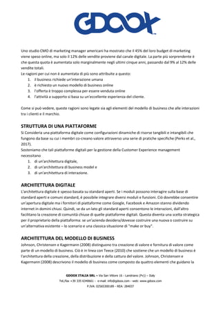 GDOOX ITALIA SRL – Via San Vittore 16 - Landriano (Pv)) – Italy
Tel./fax +39 335 6340661 - e-mail: info@gdoox.com - web: www.gdoox.com
P.IVA: 02565300189 - REA: 284037
Uno studio CMO di marketing manager americani ha mostrato che il 45% del loro budget di marketing
viene speso online, ma solo il 12% delle vendite proviene dal canale digitale. La parte più sorprendente è
che questa quota è aumentata solo marginalmente negli ultimi cinque anni, passando dal 9% al 12% delle
vendite totali.
Le ragioni per cui non è aumentata di più sono attribuite a questo:
1. il business richiede un'interazione umana
2. è richiesto un nuovo modello di business online
3. l'offerta è troppo complessa per essere venduta online
4. l'attività a supporto si basa su un'eccellente esperienza del cliente.
Come si può vedere, queste ragioni sono legate sia agli elementi del modello di business che alle interazioni
tra i clienti e il marchio.
STRUTTURA DI UNA PIATTAFORME
Si Consideria una piattaforma digitale come configurazioni dinamiche di risorse tangibili e intangibili che
fungono da base su cui i membri co-creano valore attraverso una serie di pratiche specifiche (Perks et al.,
2017).
Sosteniamo che tali piattaforme digitali per la gestione della Customer Experience management
necessitano
1. di un'architettura digitale,
2. di un'architettura di business model e
3. di un'architettura di interazione.
ARCHITETTURA DIGITALE
L'architettura digitale è spesso basata su standard aperti. Se i moduli possono interagire sulla base di
standard aperti e comuni standard, è possibile integrare diversi moduli e funzioni. Ciò dovrebbe consentire
un'apertura digitale ma i fornitori di piattaforme come Google, Facebook e Amazon stanno dividendo
internet in domini chiusi. Quindi, se da un lato gli standard aperti consentono le interazioni, dall'altro
facilitano la creazione di comunità chiuse di quelle piattaforme digitali. Questa diventa una scelta strategica
per il proprietario della piattaforma: se un’azienda desidera/dovesse costruire una nuova o costruire su
un'alternativa esistente – lo scenario e una classica situazione di "make or buy".
ARCHITETTURA DEL MODELLO DI BUSINESS
Johnson, Christensen e Kagermann (2008) distinguono tra creazione di valore e fornitura di valore come
parte di un modello di business. Ciò è in linea con Teece (2010) che sostiene che un modello di business è
l'architettura della creazione, della distribuzione e della cattura del valore. Johnson, Christensen e
Kagermann (2008) descrivono il modello di business come composto da quattro elementi che guidano la
 