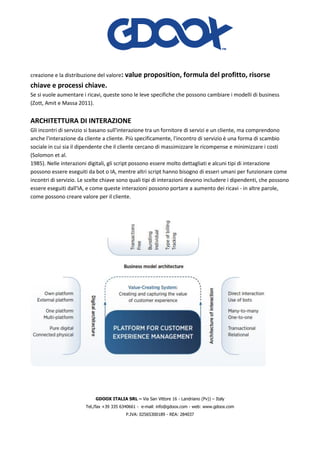 GDOOX ITALIA SRL – Via San Vittore 16 - Landriano (Pv)) – Italy
Tel./fax +39 335 6340661 - e-mail: info@gdoox.com - web: www.gdoox.com
P.IVA: 02565300189 - REA: 284037
creazione e la distribuzione del valore: value proposition, formula del profitto, risorse
chiave e processi chiave.
Se si vuole aumentare i ricavi, queste sono le leve specifiche che possono cambiare i modelli di business
(Zott, Amit e Massa 2011).
ARCHITETTURA DI INTERAZIONE
Gli incontri di servizio si basano sull'interazione tra un fornitore di servizi e un cliente, ma comprendono
anche l'interazione da cliente a cliente. Più specificamente, l'incontro di servizio è una forma di scambio
sociale in cui sia il dipendente che il cliente cercano di massimizzare le ricompense e minimizzare i costi
(Solomon et al.
1985). Nelle interazioni digitali, gli script possono essere molto dettagliati e alcuni tipi di interazione
possono essere eseguiti da bot o IA, mentre altri script hanno bisogno di esseri umani per funzionare come
incontri di servizio. Le scelte chiave sono quali tipi di interazioni devono includere i dipendenti, che possono
essere eseguiti dall'IA, e come queste interazioni possono portare a aumento dei ricavi - in altre parole,
come possono creare valore per il cliente.
 