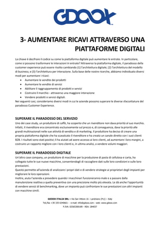 GDOOX ITALIA SRL – Via San Vittore 16 - Landriano (Pv)) – Italy
Tel./fax +39 335 6340661 - e-mail: info@gdoox.com - web: www.gdoox.com
P.IVA: 02565300189 - REA: 284037
3- AUMENTARE RICAVI ATTRAVERSO UNA
PIATTAFORME DIGITALI
La chiave è decifrare il codice su come la piattaforma digitale può aumentare le entrate. In particolare,
come si possono trasformare le interazioni in entrate? Attraverso la piattaforma digitale, il paradosso della
customer experience può essere risolto cambiando (1) l'architettura digitale; (2) l'architettura del modello
di business; e (3) l'architettura per interazione. Sulla base delle nostre ricerche, abbiamo individuato diversi
modi per aumentare i ricavi:
• Aumentare le vendite dei prodotti
• Aumentare le vendite di servizi
• Abilitare il raggruppamento di prodotti e servizi
• Costruire il marchio - attraverso una maggiore interazione
• Vendere prodotti e servizi digitali.
Nei seguenti casi, consideriamo diversi modi in cui le aziende possono superare le diverse sfaccettature del
paradosso Customer Experience.
SUPERARE IL PARADOSSO DEL SERVIZIO
Uno dei case study, un produttore di caffè, ha scoperto che un rivenditore non dava priorità al suo marchio.
Infatti, il rivenditore era concentrato esclusivamente sul prezzo e, di conseguenza, dava la priorità alle
grandi multinazionali nelle sue attività di vendita e di marketing. Il produttore ha deciso di creare una
propria piattaforma digitale che ha scavalcato il rivenditore e ha creato un canale diretto con i suoi clienti
B2B. I risultati sono stati positivi; li ha aiutati ad avere accesso ai loro clienti, ad aumentare i loro margini, a
costruire un rapporto migliore con i loro clienti e, in ultima analisi, a vendere volumi maggiori.
SUPERARE IL PARADOSSO DIGITALE
Un'altro case company, un produttore di macchine per la produzione di pasta di cellulosa e carta, ha
collegato tutte le sue nuove macchine, consentendogli di raccogliere dati sulle loro condizioni e sulle loro
prestazioni.
Questo permette all'azienda di analizzare i propri dati e di vendere strategie ai proprietari degli impianti per
migliorare le loro operazioni.
Inoltre, aiuta l'azienda a prevedere quando i macchinari funzioneranno male e a passare dalla
manutenzione reattiva a quella preventiva con una precisione molto più elevata. Le dà anche l'opportunità
di vendere servizi di benchmarking, dove un impianto può confrontare le sue prestazioni con altri impianti
con macchine simili.
 