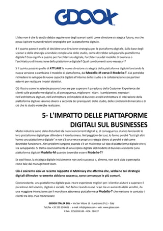 GDOOX ITALIA SRL – Via San Vittore 16 - Landriano (Pv)) – Italy
Tel./fax +39 335 6340661 - e-mail: info@gdoox.com - web: www.gdoox.com
P.IVA: 02565300189 - REA: 284037
L'idea non è che lo studio debba seguire uno degli scenari scelti come direzione strategica futura, ma che
possa ispirare nuove direzioni strategiche per la piattaforma digitale.
4 Il quarto passo è quello di decidere una direzione strategica per la piattaforma digitale. Sulla base degli
scenari e della strategia aziendale complessiva dello studio, come dovrebbe svilupparsi la piattaforma
digitale? Cosa significa questo per l'architettura digitale, l'architettura del modello di business o
l'architettura di interazione della piattaforma digitale? Quali cambiamenti sono necessari?
5 Il quinto passo è quello di ATTUARE la nuova direzione strategica della piattaforma digitale lanciando la
nuova versione o cambiano il modello di piattaforma, dal Modello-M verso il Modello-T. Ciò potrebbe
richiedere lo sviluppo di nuove capacità digitali all'interno dello studio o la collaborazione con partner
esterni per realizzare i vostri obiettivi.
Ciò illustra come le aziende possano lavorare per superare il paradosso della Customer Experience dei
clienti sulle piattaforme digitali e, di conseguenza, migliorare i ricavi. I cambiamenti necessari
nell'architettura digitale, nell'architettura del modello di business e nell'architettura di interazione della
piattaforma digitale saranno diversi a seconda dei prerequisiti dello studio, delle condizioni di mercato e di
ciò che lo studio vorrebbe realizzare.
5- L'IMPATTO DELLE PIATTAFORME
DIGITALI SUL BUSINESSES
Molte industrie sono state disturbati da nuovi concorrenti digitali e, di conseguenza, stanno lanciando le
loro piattaforme digitali per difendere il loro business. Nel peggiore dei casi, lo fanno perché "tutti gli altri
hanno una piattaforma digitale" e non c'è una vera e propria strategia dietro al perché e del come
dovrebbe funzionare. Altri problemi sorgono quando c'è un malinteso sul tipo di piattaforma digitale che si
sta sviluppando. Si tratta essenzialmente di una replica digitale del modello di business esistente (una
piattaforma digitale Modello-M quando dovrebbe essere Modello-T?
Se così fosse, la strategia digitale inizialmente non avrà successo o, almeno, non sarà vista o percepita
come tale dal management team.
Ciò è coerente con un recente rapporto di McKinsey che afferma che, sebbene tali strategie
digitali difensive raramente abbiano successo, sono comunque le più comuni.
Ciononostante, una piattaforma digitale può creare esperienze migliori per i clienti e aiutare a superare il
paradosso del servizio, digitale e sociale. Può farlo creando nuovi ricavi da un aumento delle vendite, da
una maggiore interazione con il marchio e attraverso piattaforme a Modello-T che mettono in contatto i
clienti tra loro. Può monetizzare
 