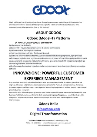 GDOOX ITALIA SRL – Via San Vittore 16 - Landriano (Pv)) – Italy
Tel./fax +39 335 6340661 - e-mail: info@gdoox.com - web: www.gdoox.com
P.IVA: 02565300189 - REA: 284037
i dati, migliorare i servizi esistenti, venderne di nuovi o raggruppare prodotti e servizi in soluzioni per i
clienti assumendosi la responsabilità di processi specifici o della produttività e della qualità della
manutenzione o delle operazioni. (end of this abstract)
ABOUT GDOOX
Gdoox (Model-T) Platform
LA PIATTAFORMA GDOOX: STRUTTURA
La piattaforma è articolata in
a) Gdoox ERP : Industrializzare la creazione di siti di e-commercerce
b) Le infrastrutture tecnologiche condivise
c) I siti in architettura multi sites Distributed Network.
d) database condiviso contenete oltre 200 business sector strutturati per processi, ogni processo
definisce uno o più impianti. ogni impianto è composto da una o più macchine, ogni macchina richiede
equipaggiamenti, accessori e moduli che nell'insieme generano oltre 25.000 categorie di prodotti già
associati agli attributi tecnici e commerciali.
e) il software per la creazione e gestione dell’e-commerce senza alcun intervento di programmazione
software.
INNOVAZIONE: POWERFUL CUSTOMER
EXPERIECE MANAGEMENT
L’architetture Multi sites Distributed Network apre la strada alla creazione di alleanze, permette alle
impresa di lavorare autonomamente ma contemporaneamente l’azienda potrà creare rete d’impresa,
creare ed organizzare filiere, potrà crere e gestire la propria supply chain ed avviarsi verso la creazione del
proprio business ecosystem
Distributed Sites vuol dire ridurre gli enormi conti d’internazionalizzazione ma anche l’avviamento di new
business: Tutti i siti, indipendentemente della localizzazione geografica possono condividendo prodotti
allargare la propria massa critica, diventando molto più attrattivi nello scenario globalizzato ed
interconnesso.
Gdoox Italia
Info@gdoox.com
Digital Transformation
 