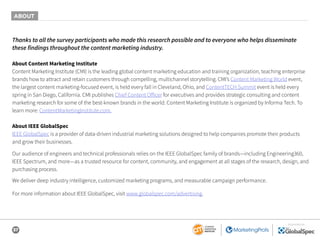 37
SPONSORED BY
Thanks to all the survey participants who made this research possible and to everyone who helps disseminate
these findings throughout the content marketing industry.
About Content Marketing Institute
Content Marketing Institute (CMI) is the leading global content marketing education and training organization, teaching enterprise
brands how to attract and retain customers through compelling, multichannel storytelling. CMI’s Content Marketing World event,
the largest content marketing-focused event, is held every fall in Cleveland, Ohio, and ContentTECH Summit event is held every
spring in San Diego, California. CMI publishes Chief Content Officer for executives and provides strategic consulting and content
marketing research for some of the best-known brands in the world. Content Marketing Institute is organized by Informa Tech. To
learn more: ContentMarketingInstitute.com.
About IEEE GlobalSpec
IEEE GlobalSpec is a provider of data-driven industrial marketing solutions designed to help companies promote their products
and grow their businesses.
Our audience of engineers and technical professionals relies on the IEEE GlobalSpec family of brands—including Engineering360,
IEEE Spectrum, and more—as a trusted resource for content, community, and engagement at all stages of the research, design, and
purchasing process.
We deliver deep industry intelligence, customized marketing programs, and measurable campaign performance.
For more information about IEEE GlobalSpec, visit www.globalspec.com/advertising.
ABOUT
 
