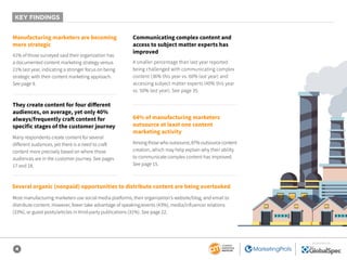 4
SPONSORED BY
Manufacturing marketers are becoming
more strategic
Communicating complex content and
access to subject matter experts has
improved
They create content for four different
audiences, on average, yet only 40%
always/frequently craft content for
specific stages of the customer journey
64% of manufacturing marketers
outsource at least one content
marketing activity
Several organic (nonpaid) opportunities to distribute content are being overlooked
41% of those surveyed said their organization has
a documented content marketing strategy versus
21% last year, indicating a stronger focus on being
strategic with their content marketing approach.
See page 9.
A smaller percentage than last year reported
being challenged with communicating complex
content (36% this year vs. 60% last year) and
accessing subject matter experts (40% this year
vs. 50% last year). See page 35.
Many respondents create content for several
different audiences, yet there is a need to craft
content more precisely based on where those
audiences are in the customer journey. See pages
17 and 18.
Most manufacturing marketers use social media platforms, their organization’s website/blog, and email to
distribute content. However, fewer take advantage of speaking/events (43%), media/influencer relations
(33%), or guest posts/articles in third-party publications (31%). See page 22.
Among those who outsource, 87% outsource content
creation, which may help explain why their ability
to communicate complex content has improved.
See page 15.
KEY FINDINGS
 