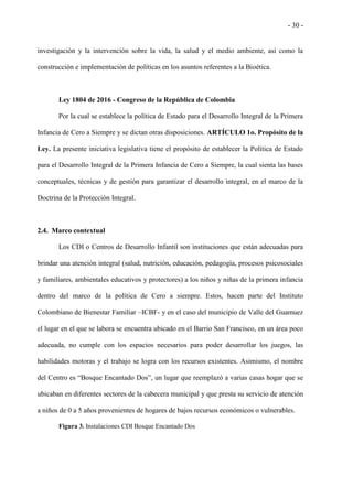 - 30 -
investigación y la intervención sobre la vida, la salud y el medio ambiente, así como la
construcción e implementación de políticas en los asuntos referentes a la Bioética.
Ley 1804 de 2016 - Congreso de la República de Colombia
Por la cual se establece la política de Estado para el Desarrollo Integral de la Primera
Infancia de Cero a Siempre y se dictan otras disposiciones. ARTÍCULO 1o. Propósito de la
Ley. La presente iniciativa legislativa tiene el propósito de establecer la Política de Estado
para el Desarrollo Integral de la Primera Infancia de Cero a Siempre, la cual sienta las bases
conceptuales, técnicas y de gestión para garantizar el desarrollo integral, en el marco de la
Doctrina de la Protección Integral.
2.4. Marco contextual
Los CDI o Centros de Desarrollo Infantil son instituciones que están adecuadas para
brindar una atención integral (salud, nutrición, educación, pedagogía, procesos psicosociales
y familiares, ambientales educativos y protectores) a los niños y niñas de la primera infancia
dentro del marco de la política de Cero a siempre. Estos, hacen parte del Instituto
Colombiano de Bienestar Familiar –ICBF- y en el caso del municipio de Valle del Guamuez
el lugar en el que se labora se encuentra ubicado en el Barrio San Francisco, en un área poco
adecuada, no cumple con los espacios necesarios para poder desarrollar los juegos, las
habilidades motoras y el trabajo se logra con los recursos existentes. Asimismo, el nombre
del Centro es “Bosque Encantado Dos”, un lugar que reemplazó a varias casas hogar que se
ubicaban en diferentes sectores de la cabecera municipal y que presta su servicio de atención
a niños de 0 a 5 años provenientes de hogares de bajos recursos económicos o vulnerables.
Figura 3. Instalaciones CDI Bosque Encantado Dos
 
