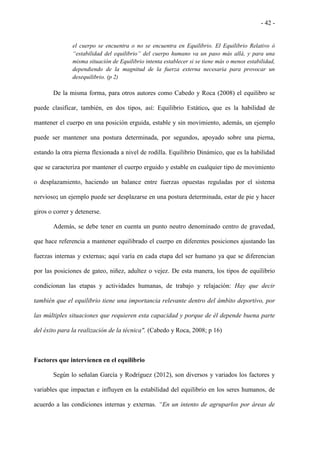 - 42 -
el cuerpo se encuentra o no se encuentra en Equilibrio. El Equilibrio Relativo ó
“estabilidad del equilibrio” del cuerpo humano va un paso más allá, y para una
misma situación de Equilibrio intenta establecer si se tiene más o menos estabilidad,
dependiendo de la magnitud de la fuerza externa necesaria para provocar un
desequilibrio. (p 2)
De la misma forma, para otros autores como Cabedo y Roca (2008) el equilibro se
puede clasificar, también, en dos tipos, así: Equilibrio Estático, que es la habilidad de
mantener el cuerpo en una posición erguida, estable y sin movimiento, además, un ejemplo
puede ser mantener una postura determinada, por segundos, apoyado sobre una pierna,
estando la otra pierna flexionada a nivel de rodilla. Equilibrio Dinámico, que es la habilidad
que se caracteriza por mantener el cuerpo erguido y estable en cualquier tipo de movimiento
o desplazamiento, haciendo un balance entre fuerzas opuestas reguladas por el sistema
nervioso; un ejemplo puede ser desplazarse en una postura determinada, estar de pie y hacer
giros o correr y detenerse.
Además, se debe tener en cuenta un punto neutro denominado centro de gravedad,
que hace referencia a mantener equilibrado el cuerpo en diferentes posiciones ajustando las
fuerzas internas y externas; aquí varía en cada etapa del ser humano ya que se diferencian
por las posiciones de gateo, niñez, adultez o vejez. De esta manera, los tipos de equilibrio
condicionan las etapas y actividades humanas, de trabajo y relajación: Hay que decir
también que el equilibrio tiene una importancia relevante dentro del ámbito deportivo, por
las múltiples situaciones que requieren esta capacidad y porque de él depende buena parte
del éxito para la realización de la técnica". (Cabedo y Roca, 2008; p 16)
Factores que intervienen en el equilibrio
Según lo señalan García y Rodríguez (2012), son diversos y variados los factores y
variables que impactan e influyen en la estabilidad del equilibrio en los seres humanos, de
acuerdo a las condiciones internas y externas. “En un intento de agruparlos por áreas de
 