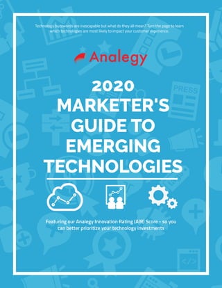 Technology buzzwords are inescapable but what do they all mean? Turn the page to learn
which technologies are most likely to impact your customer experience.
2020
MARKETER'S
GUIDE TO
EMERGING
TECHNOLOGIES
Featuring our Analegy Innovation Rating (AIR) Score - so you
can better prioritize your technology investments
 