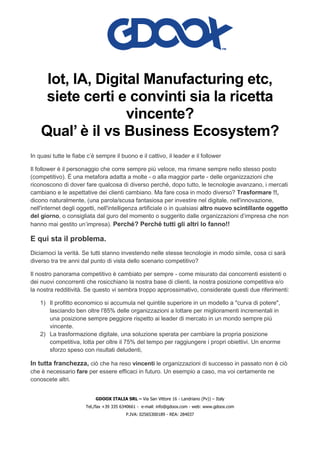GDOOX ITALIA SRL – Via San Vittore 16 - Landriano (Pv)) – Italy
Tel./fax +39 335 6340661 - e-mail: info@gdoox.com - web: www.gdoox.com
P.IVA: 02565300189 - REA: 284037
Iot, IA, Digital Manufacturing etc,
siete certi e convinti sia la ricetta
vincente?
Qual’ è il vs Business Ecosystem?
In quasi tutte le fiabe c’è sempre il buono e il cattivo, il leader e il follower
Il follower è il personaggio che corre sempre più veloce, ma rimane sempre nello stesso posto
(competitivo). È una metafora adatta a molte - o alla maggior parte - delle organizzazioni che
riconoscono di dover fare qualcosa di diverso perché, dopo tutto, le tecnologie avanzano, i mercati
cambiano e le aspettative dei clienti cambiano. Ma fare cosa in modo diverso? Trasformare !!,
dicono naturalmente, (una parola/scusa fantasiosa per investire nel digitale, nell'innovazione,
nell'internet degli oggetti, nell'intelligenza artificiale o in qualsiasi altro nuovo scintillante oggetto
del giorno, o consigliata dal guro del momento o suggerito dalle organizzazioni d’impresa che non
hanno mai gestito un’impresa). Perché? Perché tutti gli altri lo fanno!!
E qui sta il problema.
Diciamoci la verità. Se tutti stanno investendo nelle stesse tecnologie in modo simile, cosa ci sarà
diverso tra tre anni dal punto di vista dello scenario competitivo?
Il nostro panorama competitivo è cambiato per sempre - come misurato dai concorrenti esistenti o
dei nuovi concorrenti che rosicchiano la nostra base di clienti, la nostra posizione competitiva e/o
la nostra redditività. Se questo vi sembra troppo approssimativo, considerate questi due riferimenti:
1) Il profitto economico si accumula nel quintile superiore in un modello a "curva di potere",
lasciando ben oltre l'85% delle organizzazioni a lottare per miglioramenti incrementali in
una posizione sempre peggiore rispetto ai leader di mercato in un mondo sempre più
vincente.
2) La trasformazione digitale, una soluzione sperata per cambiare la propria posizione
competitiva, lotta per oltre il 75% del tempo per raggiungere i propri obiettivi. Un enorme
sforzo speso con risultati deludenti,
In tutta franchezza, ciò che ha reso vincenti le organizzazioni di successo in passato non è ciò
che è necessario fare per essere efficaci in futuro. Un esempio a caso, ma voi certamente ne
conoscete altri.
 