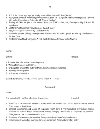 12
3. Soft Skills: Enhancing Employability by Marshall Goldsmith M.S. Rao (Author)
4. Youngsters' Guide to Personality Development: A Book for Young Men and Women Especially Students
with Indian Percepts and Culture by S.P. Sharma (Author)
5. Sizzling Soft Skills for Spectacular Success: A Practical Guide on Personality Development by P. Ameer Ali
Note Press
6. 50 Mantra's of Personality Development by Aarti Gurav
7. Body Language for Dummies by Elizabeth Kuhnke
8. The Definitive Book of Body Language: How to read others' attitudes by their gestures by Allan Pease and
Barbara Pease
9. The Dictionary of Body Language: A Field Guide to Human Behavior by Joe Navarro
PM-511
Seminar (1 credit)
1. Introduction, information retrieval systems.
2. Writing term papers and reports.
3. Organization of scientific material, thesis, dissertation and references.
4. Reading research papers.
5. Skills in oral presentation.
Each student has to present a seminar before end of the semester
Semester-II
PM-601
Pharmaceutical & Healthcare Business Environment (3 credits)
1. Introduction to healthcare services in India - Healthcare Infrastructure, Financing, Insurance & Role of
Government in Health Care.
2. Concept, significance and nature of corporate Health Care & Pharmaceutical environment. Critical
elements of various broad environment factors changing dimensions of corporate environment.
Emergence of new business houses in India.
3. Technique of environmental scanning. Environmental scanning of some industries.
4. Economic environment of business: Concept, component (fiscal and monetary policy)
 