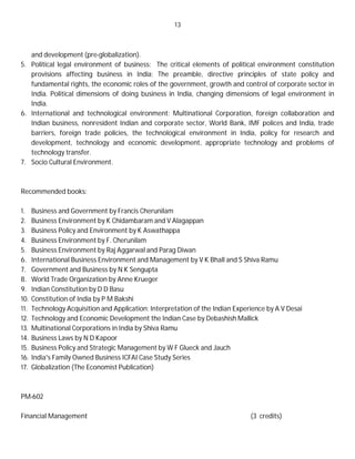 13
and development (pre-globalization).
5. Political legal environment of business: The critical elements of political environment constitution
provisions affecting business in India; The preamble, directive principles of state policy and
fundamental rights, the economic roles of the government, growth and control of corporate sector in
India. Political dimensions of doing business in India, changing dimensions of legal environment in
India.
6. International and technological environment: Multinational Corporation, foreign collaboration and
Indian business, nonresident Indian and corporate sector, World Bank, IMF polices and India, trade
barriers, foreign trade policies, the technological environment in India, policy for research and
development, technology and economic development, appropriate technology and problems of
technology transfer.
7. Socio Cultural Environment.
Recommended books:
1. Business and Government by Francis Cherunilam
2. Business Environment by K Chidambaram and V Alagappan
3. Business Policy and Environment by K Aswathappa
4. Business Environment by F. Cherunilam
5. Business Environment by Raj Aggarwal and Parag Diwan
6. International Business Environment and Management by V K Bhall and S Shiva Ramu
7. Government and Business by N K Sengupta
8. World Trade Organization by Anne Krueger
9. Indian Constitution by D D Basu
10. Constitution of India by P M Bakshi
11. Technology Acquisition and Application: Interpretation of the Indian Experience by A V Desai
12. Technology and Economic Development the Indian Case by Debashish Mallick
13. Multinational Corporations in India by Shiva Ramu
14. Business Laws by N D Kapoor
15. Business Policy and Strategic Management by W F Glueck and Jauch
16. India's Family Owned Business ICFAI Case Study Series
17. Globalization (The Economist Publication)
PM-602
Financial Management (3 credits)
 