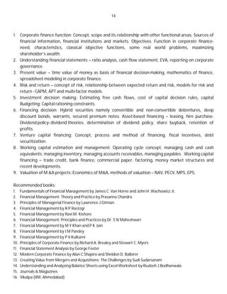 14
1. Corporate finance function: Concept, scope and its relationship with other functional areas. Sources of
financial information, financial institutions and markets. Objectives. Function in corporate finance-
need, characteristics, classical objective functions, some real world problems, maximizing
shareholder’s wealth.
2. Understanding financial statements – ratio analysis, cash flow statement, EVA, reporting on corporate
governance.
3. Present value – time value of money as basis of financial decision-making, mathematics of finance,
spreadsheet modeling in corporate finance.
4. Risk and return – concept of risk, relationship between expected return and risk, models for risk and
return - CAPM, APT and multi-factor models.
5. Investment decision making: Estimating free cash flows, cost of capital decision rules, capital
Budgeting; Capital rationing constraints.
6. Financing decision: Hybrid securities namely convertible and non-convertible debentures, deep
discount bonds, warrants, secured premium notes. Asset-based financing – leasing, hire purchase.
Dividend policy- dividend theories, determination of dividend policy, share buyback, retention of
profits.
7. Venture capital financing: Concept, process and method of financing, fiscal incentives, debt
securitization.
8. Working capital estimation and management: Operating cycle concept, managing cash and cash
equivalents, managing inventory, managing accounts receivables, managing payables. Working capital
financing – trade credit, bank finance, commercial paper, factoring, money market structures and
recent developments.
9. Valuation of M &A projects: Economics of M&A, methods of valuation – NAV, PECV, MPS, EPS.
Recommended books:
1. Fundamentals of Financial Management by James C. Van Horne and John H. Wachowicz Jr.
2. Financial Management: Theory and Practice by Prasanna Chandra
3. Principles of Managerial Finance by Lawrence J Gitman
4. Financial Management by R P Rastogi
5. Financial Management by Ravi M. Kishore
6. Financial Management: Principles and Practices by Dr. S N Maheshwari
7. Financial Management by M Y Khan and P K Jain
8. Financial Management by I M Pandey
9. Financial Management by P V Kulkarni
10. Principles of Corporate Finance by Richard A. Brealey and Stewart C. Myers
11. Financial Statement Analysis by George Foster
12. Modern Corporate Finance by Alan C Shapiro and Sheldon D. Balbirer
13. Creating Value from Mergers and Acquisitions: The Challenges by Sudi Sudarsanam
14. Understanding and Analyzing Balance Sheets using Excel Worksheet by Ruzbeh J.Bodhanwala
15. Journals & Magazines
16. Vikalpa (IIM, Ahmedabad)
 
