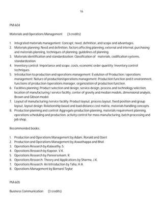 16
PM-604
Materials and Operations Management (3 credits)
1. Integrated materials management: Concept, need, definition, and scope and advantages.
2. Materials planning: Need and definition, factors affecting planning, external and internal, purchasing
and materials planning, techniques of planning, guidelines of planning.
3. Materials identification and standardization: Classification of materials, codification systems,
standardization.
4. Inventory control: Importance and scope, costs, economic order quantity; Inventory control
techniques.
5. Introduction to production and operations management: Evolution of Production / operations
management; Nature of production/operations management; Production function and it environment,
functions of production /operations manager, organization of production function.
6. Facilities planning: Product selection and design, service design, process and technology selection,
location of manufacturing / service facility, center of gravity and median models, dimensional analysis,
Brown and Gibson model.
7. Layout of manufacturing /service facility: Product layout, process layout, fixed position and group
layout, layout design; Relationship based and load-distance cost matrix, materials handling concepts.
8. Production planning and control: Aggregate production planning, materials requirement planning,
operations scheduling and production, activity control for mass manufacturing, batch processing and
job shop.
Recommended books:
1. Production and Operations Management by Adam, Ronald and Ebert
2. Production and Operations Management by Aswathappa and Bhat
3. Operations Research by Kalavathy, S.
4. Operations Research by Kapoor, V.K.
5. Operations Research by Paneerselvam, R.
6. Operations Research: Theory and Applications by Sharma, J.K.
7. Operations Research: An Introduction by Taha, H.A.
8. Operations Management by Bernard Taylor
PM-605
Business Communication (3 credits)
 