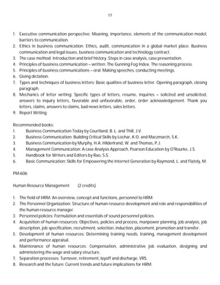 17
1. Executive communication perspective: Meaning, importance, elements of the communication model,
barriers to communication.
2. Ethics in business communication: Ethics, audit, communication in a global market place. Business
communication and legal issues, business communication and technology contract.
3. The case method: Introduction and brief history. Steps in case analysis, case presentation.
4. Principles of business communication – written: The Gunning Fog Index. The reasoning process.
5. Principles of business communications – oral: Making speeches, conducting meetings.
6. Giving dictation.
7. Types and techniques of business letters: Basic qualities of business letter. Opening paragraph, closing
paragraph.
8. Mechanics of letter writing: Specific types of letters, resume, inquiries – solicited and unsolicited,
answers to inquiry letters, favorable and unfavorable, order, order acknowledgement. Thank you
letters, claims, answers to claims, bad news letters, sales letters.
9. Report Writing.
Recommended books:
1. Business Communication Today by Courtland, B. L. and Thill, J.V.
2. Business Communication: Building Critical Skills by Lochar, K.O. and Maczmarch, S.K.
3. Business Communication by Murphy, H.A; Hilderlrand, W. and Thomas, P.J.
4. Management Communication: A case Analysis Approach, Pearson Education by O'Rourke, J.S.
5. Handbook for Writers and Editors by Rao, S.S.
6. Basic Communication: Skills for Empowering the Internet Generation by Raymond, L. and Flately, M.
PM-606
Human Resource Management (2 credits)
1. The field of HRM: An overview, concept and functions, personnel to HRM.
2. The Personnel Organization: Structure of human resource development and role and responsibilities of
the human resource manager.
3. Personnel policies: Formulation and essentials of sound personnel policies.
4. Acquisition of human resources: Objectives, policies and process, manpower planning, job analysis, job
description, job specification, recruitment, selection, induction, placement, promotion and transfer.
5. Development of human resources: Determining training needs, training, management development
and performance appraisal.
6. Maintenance of human resources: Compensation, administrative job evaluation, designing and
administering the wage and salary structure.
7. Separation processes: Turnover, retirement, layoff and discharge, VRS.
8. Research and the future: Current trends and future implications for HRM.
 