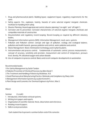 20
1. Drug and pharmaceutical plants: Building layout, equipment layout, regulatory requirements for the
same.
2. Safety aspects: Fire, explosion, toxicity, hazards of some selected organic/ inorganic chemicals-
methods for handling them safely
3. Disaster Planning: Hazard appraisal and control, disaster planning (“on-sight” and “off-sight”).
4. Corrosion and its prevention: Corrosion characteristics of selected organic/ inorganic chemicals and
compatible materials of construction.
5. Documentation and regulatory record keeping: Record keeping as required by different statutory
bodies,
6. Management information systems (MIS): Information Management, need, users, systems
7. Pollution and Pollution control: concept and type of pollution, ecology and ecological balance,
pollution and health hazards, gaseous pollution and control, water pollution and control,
8. Waste Management: Waste minimization technology used in pharma plants.
9. Instrumentation and process control: Fundamentals of automatic control, process measurements -
concept of accuracy, sensitivity and precision, measurement and control of temperature, pressure
level, density, PH, dissolved oxygen and carbon dioxide
10. Use of computers in process control: Basics and recent computer developments in automation.
Recommended books:
1.Fire Safety Management by Satish Tandon
2.Pollution Prevention of Chemical Processes by Allen David T.
3.The Treatment and Handling of Wastes by Bradshaw, A.D.
4.Good Pharmaceutical Manufacturing Practice: Rationale and Compliance by Sharp John
5.Management Information Systems by Laudon Kenneth C.
6.Plant Design and Economics for Chemical Engineers by Peters, Max S.
PM-611
Seminar (1 credit)
1. Introduction, information retrieval systems.
2. Writing term papers and reports.
3. Organization of scientific material, thesis, dissertation and references.
4. Reading research papers.
5. Skills in oral presentation.
Each student has to present a seminar before end of the semester.
 