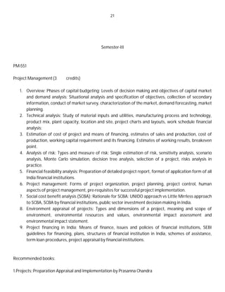 21
Semester-III
PM-551
Project Management(3 credits)
1. Overview: Phases of capital budgeting; Levels of decision making and objectives of capital market
and demand analysis: Situational analysis and specification of objectives, collection of secondary
information, conduct of market survey, characterization of the market, demand forecasting, market
planning.
2. Technical analysis: Study of material inputs and utilities, manufacturing process and technology,
product mix, plant capacity, location and site, project charts and layouts, work schedule financial
analysis:
3. Estimation of cost of project and means of financing, estimates of sales and production, cost of
production, working capital requirement and its financing. Estimates of working results, breakeven
point.
4. Analysis of risk: Types and measure of risk: Single estimation of risk, sensitivity analysis, scenario
analysis, Monte Carlo simulation, decision tree analysis, selection of a project, risks analysis in
practice.
5. Financial feasibility analysis: Preparation of detailed project report, format of application form of all
India financial institutions.
6. Project management: Forms of project organization, project planning, project control, human
aspects of project management, pre-requisites for successful project implementation.
7. Social cost benefit analysis (SCBA): Rationale for SCBA: UNIDO approach vs Little Mirrless approach
to SCBA, SCBA by financial institutions, public sector investment decision making in India.
8. Environment appraisal of projects: Types and dimensions of a project, meaning and scope of
environment, environmental resources and values, environmental impact assessment and
environmental impact statement.
9. Project financing in India: Means of finance, issues and policies of financial institutions, SEBI
guidelines for financing, plans, structures of financial institution in India, schemes of assistance,
term loan procedures, project appraisal by financial institutions.
Recommended books:
1.Projects: Preparation Appraisal and Implementation by Prasanna Chandra
 