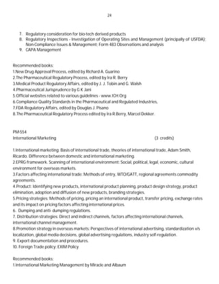 24
7. Regulatory consideration for bio-tech derived products
8. Regulatory Inspections - Investigation of Operating Sites and Management (principally of USFDA);
Non-Compliance Issues & Management; Form 483 Observations and analysis
9. CAPA Management
Recommended books:
1.New Drug Approval Process, edited by Richard A. Guarino
2.The Pharmaceutical Regulatory Process, edited by Ira R. Berry
3.Medical Product Regulatory Affairs, edited by J. J. Tobin and G. Walsh
4.Pharmaceutical Jurisprudence by G K Jani
5.Official websites related to various guidelines - www.ICH.Org
6.Compliance Quality Standards in the Pharmaceutical and Regulated Industries,
7.FDA Regulatory Affairs, edited by Douglas J. Pisano
8.The Pharmaceutical Regulatory Process edited by Ira R.Berry, Marcel Dekker.
PM-554
International Marketing (3 credits)
1.International marketing: Basis of international trade, theories of international trade, Adam Smith,
Ricardo. Difference between domestic and international marketing.
2.EPRG framework. Scanning of international environment: Social, political, legal, economic, cultural
environment for overseas markets.
3.Factors affecting international trade: Methods of entry, WTO/GATT, regional agreements commodity
agreements.
4.Product: Identifying new products, international product planning, product design strategy, product
elimination, adoption and diffusion of new products, branding strategies.
5.Pricing strategies: Methods of pricing, pricing an international product, transfer pricing, exchange rates
and its impact on pricing factors affecting international prices.
6. Dumping and anti- dumping regulations.
7. Distribution strategies: Direct and indirect channels, factors affecting international channels,
international channel management.
8.Promotion strategy in overseas markets: Perspectives of international advertising, standardization v/s
localization, global media decisions, global advertising regulations, industry self-regulation.
9. Export documentation and procedures.
10. Foreign Trade policy: EXIM Policy
Recommended books:
1.International Marketing Management by Miracle and Albaum
 