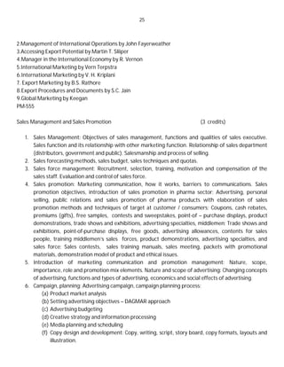 25
2.Management of International Operations by John Fayerweather
3.Accessing Export Potential by Martin T. Sliiper
4.Manager in the International Economy by R. Vernon
5.International Marketing by Vern Terpstra
6.International Marketing by V. H. Kriplani
7. Export Marketing by B.S. Rathore
8.Export Procedures and Documents by S.C. Jain
9.Global Marketing by Keegan
PM-555
Sales Management and Sales Promotion (3 credits)
1. Sales Management: Objectives of sales management, functions and qualities of sales executive.
Sales function and its relationship with other marketing function. Relationship of sales department
(distributors, government and public). Salesmanship and process of selling.
2. Sales forecasting methods, sales budget, sales techniques and quotas.
3. Sales force management: Recruitment, selection, training, motivation and compensation of the
sales staff. Evaluation and control of sales force.
4. Sales promotion: Marketing communication, how it works, barriers to communications. Sales
promotion objectives, introduction of sales promotion in pharma sector; Advertising, personal
selling, public relations and sales promotion of pharma products with elaboration of sales
promotion methods and techniques of target at customer / consumers; Coupons, cash rebates,
premiums (gifts), free samples, contests and sweepstakes, point-of – purchase displays, product
demonstrations, trade shows and exhibitions, advertising specialties, middlemen; Trade shows and
exhibitions, point-of-purchase displays, free goods, advertising allowances, contents for sales
people, training middlemen’s sales forces, product demonstrations, advertising specialties, and
sales force; Sales contests, sales training manuals, sales meeting, packets with promotional
materials, demonstration model of product and ethical issues.
5. Introduction of marketing communication and promotion management: Nature, scope,
importance, role and promotion mix elements. Nature and scope of advertising: Changing concepts
of advertising, functions and types of advertising, economics and social effects of advertising.
6. Campaign, planning: Advertising campaign, campaign planning process:
(a) Product market analysis
(b) Setting advertising objectives – DAGMAR approach
(c) Advertising budgeting
(d) Creative strategy and information processing
(e) Media planning and scheduling
(f) Copy design and development: Copy, writing, script, story board, copy formats, layouts and
illustration.
 