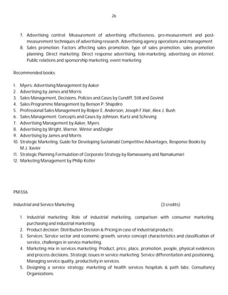 26
7. Advertising control: Measurement of advertising effectiveness, pre-measurement and post-
measurement techniques of advertising research. Advertising agency operations and management
8. Sales promotion: Factors affecting sales promotion, type of sales promotion, sales promotion
planning. Direct marketing: Direct response advertising, tele-marketing, advertising on internet.
Public relations and sponsorship marketing, event marketing
Recommended books:
1. Myers: Advertising Management by Aaker
2. Advertising by James and Morris
3. Sales Management, Decisions, Policies and Cases by Cundiff, Still and Govind
4. Sales Programme Management by Benson P. Shapdiro
5. Professional Sales Management by Rolper E. Anderson, Joseph F.Hair, Alex J. Bush
6. Sales Management: Concepts and Cases by Johnson, Kurtz and Scheving
7. Advertising Management by Aaker, Myers
8. Advertising by Wright, Warner, Winter andZeigler
9. Advertising by James and Morris
10. Strategic Marketing, Guide for Developing Sustainabl Competitive Advantages, Response Books by
M.J. Xavier
11. Strategic Planning Formulation of Corporate Strategy by Ramaswamy and Namakumari
12. Marketing Management by Philip Kotler
PM-556
Industrial and Service Marketing (3 credits)
1. Industrial marketing: Role of industrial marketing, comparison with consumer marketing,
purchasing and industrial marketing.
2. Product decision; Distribution Decision & Pricing in case of industrial products;
3. Services: Service sector and economic growth, service concept characteristics and classification of
service, challenges in service marketing.
4. Marketing mix in services marketing: Product, price, place, promotion, people, physical evidences
and process decisions. Strategic issues in service marketing; Service differentiation and positioning,
Managing service quality, productivity in services.
5. Designing a service strategy: marketing of health services hospitals & path labs; Consultancy
Organizations
 