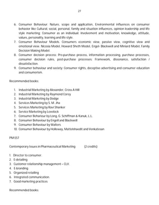 27
6. Consumer Behaviour: Nature, scope and application, Environmental influences on consumer
behavior like Cultural, social, personal, family and situation influences, opinion leadership and life
style marketing; Consumer as an individual: Involvement and motivation, knowledge, attitude,
values, personality, learning and life style.
7. Consumer Behaviour Models. Consumers economic view, passive view, cognitive view and
emotional view. Nicosia Model, Howard Sheth Model, Engel- Blackwell and Miniard Model, Family
Decision Making Model.
8. Consumer decision process: Pre-purchase process, information processing, purchase processes,
consumer decision rules, post-purchase processes; Framework, dissonance, satisfaction /
dissatisfaction.
9. Consumer behaviour and society: Consumer rights, deceptive advertising and consumer education
and consumerism.
Recommended books:
1. Industrial Marketing by Alexander, Cross A Hill
2. Industrial Marketing by Raymond Corey
3. Industrial Marketing by Dodge
4. Services Marketing by S. M. Jha
5. Services Marketing by Ravi Shanker
6. Service Marketing by Lovelock
7. Consumer Behariour by Long, G. Schiffman & Kanuk, L.L.
8. Consumer Behaviour by Engell and Blackwell
9. Consumer Behaviour by Walters
10. Consumer Behaviour by Holleway, Mattelshaedit and Venkatesan
PM-557
Contemporary Issues in Pharmaceutical Marketing (2 credits)
1. Director to consumer.
2. E-detailing
3. Customer relationship management – CLV.
4. E-branding
5. Organized retailing
6. Integrated communication.
7. Good marketing practices
Recommended books:
 