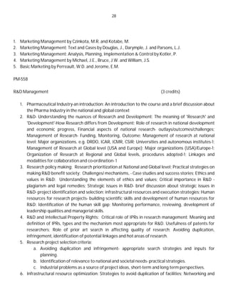 28
1. Marketing Management by Czinkota, M.R. and Kotabe, M.
2. Marketing Management: Text and Cases by Douglas, J., Darymple, J. and Parsons, L.J.
3. Marketing Management: Analysis, Planning, Implementation & Control by Kotler, P.
4. Marketing Management by Michael, J.E., Bruce, J.W. and William, J.S.
5. Basic Marketing by Perreault, W.D. and Jerome, E.M.
PM-558
R&D Management (3 credits)
1. Pharmaceutical Industry-an introduction: An introduction to the course and a brief discussion about
the Pharma Industry in the national and global context
2. R&D- Understanding the nuances of Research and Development: The meaning of 'Research' and
'Development'-How Research differs from Development; Role of research in national development
and economic progress, Financial aspects of national research- outlays/outcomes/challenges;
Management of Research- Funding, Monitoring, Outcome: Management of research at national
level; Major organizations. e.g. DRDO, ICAR, ICMR, CSIR; Universities and autonomous institutes-1;
Management of Research at Global level (USA and Europe); Major organizations (USA)/Europe-1;
Organization of Research at Regional and Global levels, procedures adopted-1; Linkages and
modalities for collaboration and co-ordination- 1
3. Research policy making: Research prioritization at National and Global level; Practical strategies on
making R&D benefit society: Challenges/ mechanisms, - Case studies and success stories; Ethics and
values in R&D: Understanding the elements of ethics and values; Critical importance in R&D -
plagiarism and legal remedies; Strategic issues in R&D- brief discussion about strategic issues in
R&D- project identification and selection; infrastructural resources and execution strategies; Human
resources for research projects- building scientific skills and development of human resources for
R&D: Identification of the human skill gap; Monitoring performance, reviewing, development of
leadership qualities and managerial skills.
4. R&D and Intellectual Property Rights: Critical role of IPRs in research management: Meaning and
definition of IPRs, types and the mechanism most appropriate for R&D. Usefulness of patents for
researchers; Role of prior art search in affecting quality of research; Avoiding duplication,
infringement, identification of potential linkages and hot areas of research.
5. Research project selection criteria:
a. Avoiding duplication and infringement- appropriate search strategies and inputs for
planning.
b. Identification of relevance to national and societal needs- practical strategies.
c. Industrial problems as a source of project ideas, short-term and long term perspectives.
6. Infrastructural resource optimization: Strategies to avoid duplication of facilities; Networking and
 