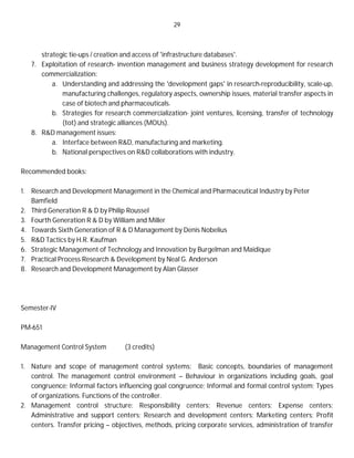 29
strategic tie-ups / creation and access of 'infrastructure databases'.
7. Exploitation of research- invention management and business strategy development for research
commercialization:
a. Understanding and addressing the 'development gaps' in research-reproducibility, scale-up,
manufacturing challenges, regulatory aspects, ownership issues, material transfer aspects in
case of biotech and pharmaceuticals.
b. Strategies for research commercialization- joint ventures, licensing, transfer of technology
(tot) and strategic alliances (MOUs).
8. R&D management issues:
a. Interface between R&D, manufacturing and marketing.
b. National perspectives on R&D collaborations with industry.
Recommended books:
1. Research and Development Management in the Chemical and Pharmaceutical Industry by Peter
Bamfield
2. Third Generation R & D by Philip Roussel
3. Fourth Generation R & D by William and Miller
4. Towards Sixth Generation of R & D Management by Denis Nobelius
5. R&D Tactics by H.R. Kaufman
6. Strategic Management of Technology and Innovation by Burgelman and Maidique
7. Practical Process Research & Development by Neal G. Anderson
8. Research and Development Management by Alan Glasser
Semester-IV
PM-651
Management Control System (3 credits)
1. Nature and scope of management control systems: Basic concepts, boundaries of management
control. The management control environment – Behaviour in organizations including goals, goal
congruence; Informal factors influencing goal congruence; Informal and formal control system; Types
of organizations. Functions of the controller.
2. Management control structure: Responsibility centers; Revenue centers; Expense centers;
Administrative and support centers; Research and development centers; Marketing centers; Profit
centers. Transfer pricing – objectives, methods, pricing corporate services, administration of transfer
 