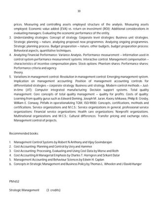 30
prices. Measuring and controlling assets employed structure of the analysis. Measuring assets
employed; Economic value added (EVA) vs. return on investment (ROI); Additional considerations in
evaluating managers; Evaluating the economic performance of the entity.
3. Understanding strategies: Concept of strategy; Corporate level strategies; Business unit strategies.
Strategic planning – nature, analyzing proposed new programmes; Analyzing ongoing programmes.
Strategic planning process. Budget preparation – nature, other budgets, budget preparation process;
Behavioral aspects, quantitative techniques.
4. Analyzing Financial Performance: Variance Analysis. Performance measurement – information used in
control system performance measurement systems; Interactive control. Management compensation –
characteristics of incentive compensation plans; Stock options; Phantom shares; Performance shares;
Performance criteria and agency
theory.
5. Variations in management control: Revolution in management control; Emerging management system.
Implication on management accounting; Position of management accounting controls for
differentiated strategies – corporate strategy; Business unit strategy. Modern control methods – Just-
in-time (JIT); Computer integrated manufacturing; Decision support systems. Total quality
management: Core concepts of total quality management – quality for profits; Costs of quality;
Learning from quality gurus such as Edward Deming, Joseph M. Juran, Kaoru Ishikawa, Philip B. Crosby,
William E. Conway, Pitfalls in operationalizing TQM, ISO-9000: Concepts, certifications, methods and
certifications. Service organizations and M.C.S.: Service organizations in general, professional service
organizations; Financial service organizations; Health care organizations; Nonprofit organizations.
Multinational organizations and M.C.S.: Cultural differences; Transfer pricing and exchange rates.
Management control of projects.
Recommended books:
1. Management Control Systems by Robert N Anthony and Vijay Govindarajan
2. Cost Accounting: Planning and Control by Usry and Hammer
3. Cost Accounting: Processing, Evaluating and Using Cost Data by Morse and Roth
4. Cost Accounting A Managerial Emphasis by Charles T. Horngren and Srikant Datar
5. Management Accounting and Behaviour Sciences by Edwin H. Caplan
6. Concepts in Strategic Management and Business Policy by Thomas L. Wheelen and J David Hunger
PM-652
Strategic Management (3 credits)
 