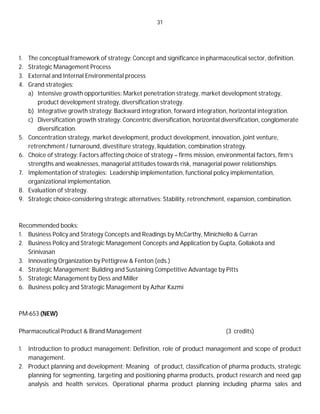 31
1. The conceptual framework of strategy: Concept and significance in pharmaceutical sector, definition.
2. Strategic Management Process
3. External and Internal Environmental process
4. Grand strategies:
a) Intensive growth opportunities: Market penetration strategy, market development strategy,
product development strategy, diversification strategy.
b) Integrative growth strategy: Backward integration, forward integration, horizontal integration.
c) Diversification growth strategy: Concentric diversification, horizontal diversification, conglomerate
diversification.
5. Concentration strategy, market development, product development, innovation, joint venture,
retrenchment / turnaround, divestiture strategy, liquidation, combination strategy.
6. Choice of strategy: Factors affecting choice of strategy – firms mission, environmental factors, firm’s
strengths and weaknesses, managerial attitudes towards risk, managerial power relationships.
7. Implementation of strategies: Leadership implementation, functional policy implementation,
organizational implementation.
8. Evaluation of strategy.
9. Strategic choice-considering strategic alternatives: Stability, retrenchment, expansion, combination.
Recommended books:
1. Business Policy and Strategy Concepts and Readings by McCarthy, Minichiello & Curran
2. Business Policy and Strategic Management Concepts and Application by Gupta, Gollakota and
Srinivasan
3. Innovating Organization by Pettigrew & Fenton (eds.)
4. Strategic Management: Building and Sustaining Competitive Advantage by Pitts
5. Strategic Management by Dess and Miller
6. Business policy and Strategic Management by Azhar Kazmi
PM-653 (NEW)
Pharmaceutical Product & Brand Management (3 credits)
1. Introduction to product management: Definition, role of product management and scope of product
management.
2. Product planning and development: Meaning of product, classification of pharma products, strategic
planning for segmenting, targeting and positioning pharma products, product research and need gap
analysis and health services. Operational pharma product planning including pharma sales and
 